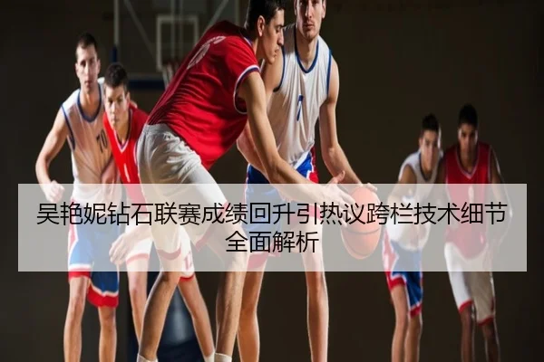 吴艳妮钻石联赛成绩回升引热议跨栏技术细节全面解析