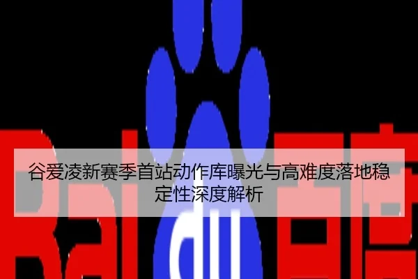 谷爱凌新赛季首站动作库曝光与高难度落地稳定性深度解析