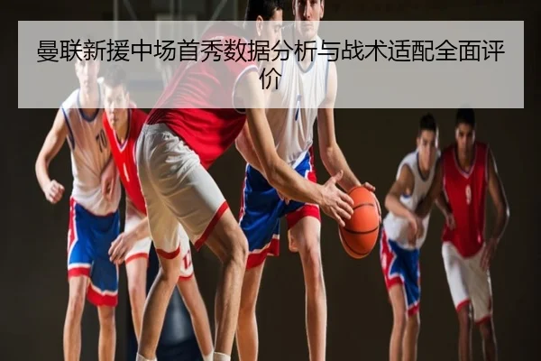 曼联新援中场首秀数据分析与战术适配全面评价