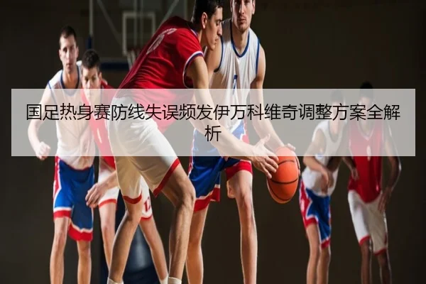 国足热身赛防线失误频发伊万科维奇调整方案全解析